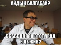 айдын балгабай? ббббблляяя этот урод еще жив?