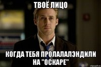 твоё лицо когда тебя пролалалэндили на "оскаре"