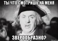 ты что смотришь на меня зверообразно?