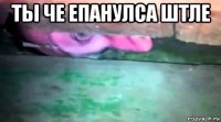 ты че епанулса штле 