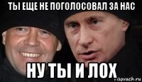 ты еще не поголосовал за нас ну ты и лох