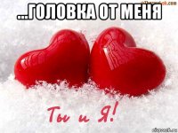 ...головка от меня 