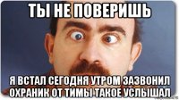 ты не поверишь я встал сегодня утром зазвонил охраник от тимы такое услышал