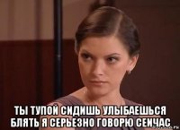  ты тупой сидишь улыбаешься блять я серьезно говорю сеичас