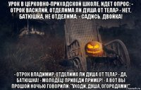 урок в церковно-приходской школе, идет опрос: - отрок василий, отделима ли душа от тела? - нет, батюшка, не отделима. - садись. двойка! - отрок владимир, отделима ли душа от тела? - да, батюшка! - молодец! приведи пример! - а вот вы прошой ночью говорили: "уходи, душа, огородами!"