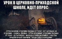 урок в церковно-приходской школе, идет опрос: - отрок василий, отделима ли душа от тела? - нет, батюшка, не отделима. - садись. двойка! - отрок владимир, отделима ли душа от тела? - да, батюшка! - молодец! приведи пример! - а вот вы прошой ночью говорили: "уходи, душа, огородами!"