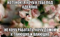 котенок! я хочу к тебе под одеялко. не хочу работать, хочу домой к танюшке и ванюшке