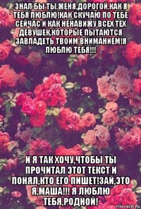 знал бы ты,женя,дорогой,как я тебя люблю!как скучаю по тебе сейчас и как ненавижу всех тех девушек,которые пытаются завладеть твоим вниманием!я люблю тебя!!! и я так хочу,чтобы ты прочитал этот текст и понял,кто его пишет!зай,это я,маша!!! я люблю тебя,родной!