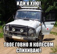 иди к хую! твое говно я колесом спихиваю!