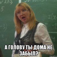  а голову ты дома не забыл?
