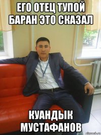 его отец тупой баран это сказал куандык мустафанов