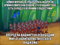 армия муравьев храбрее любой другой армии в мире,они узнали что в вашингтоне есть склад со всякими сладостями вперед на вашингтон освободим мир от капиталлистического фашизма