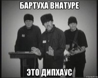 бартуха внатуре это дипхаус