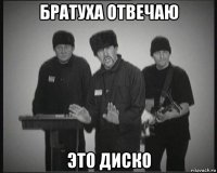 братуха отвечаю это диско