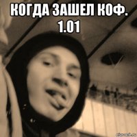 когда зашел коф. 1.01 