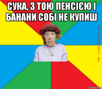 сука, з тою пенсією і банани собі не купиш 