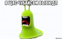 я щяс чубайсом вывюдл 
