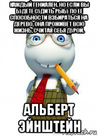 каждый гениален. но если вы будете судить рыбу по её способности взбираться на дерево, она проживёт всю жизнь, считая себя дурой. альберт эйнштейн
