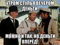 утром стулья вечером деньги, можно и так, но деньги вперёд!