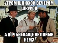 утром шлюхой вечером шкурой а ночью ваще не пойми кем?