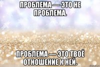 проблема — это не проблема. проблема — это твоё отношение к ней.