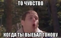 то чувство когда ты выебал гонову