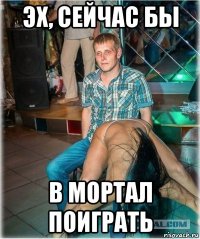 эх, сейчас бы в мортал поиграть