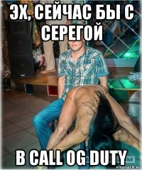 эх, сейчас бы с серегой в call og duty