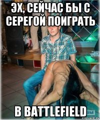 эх, сейчас бы с серегой поиграть в battlefield