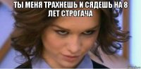 ты меня трахнешь и сядешь на 8 лет строгача 
