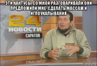 эти кактусы со мной разговаривали,они предложили мне ,сделать массаж и иглоукалывания 
