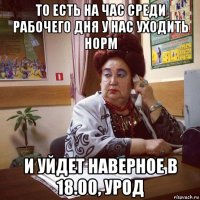 то есть на час среди рабочего дня у нас уходить норм и уйдет наверное в 18.00, урод