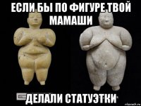 если бы по фигуре твой мамаши делали статуэтки