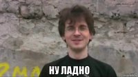  ну ладно