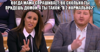 когда мама спрашивает, во сколько ты придешь домой, а ты такой:"в 2 нормально?" 