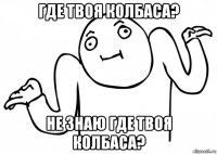 где твоя колбаса? не знаю где твоя колбаса?