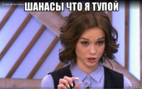шанасы что я тупой 