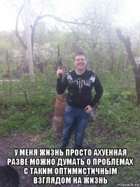  у меня жизнь просто ахуенная разве можно думать о проблемах с таким оптимистичным взглядом на жизнь