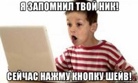 я запомнил твой ник! сейчас нажму кнопку шейв!