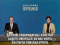  дорогие товарищи! вы, конечно, будете смеяться, но нас опять постигла тяжелая утрата.