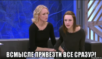  всмысле привезти все сразу?!