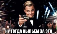  ну тогда выпьем за это