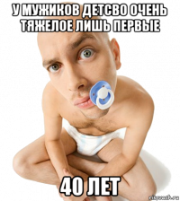 у мужиков детсво очень тяжелое лишь первые 40 лет