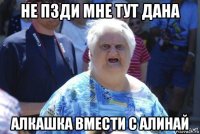 не пзди мне тут дана алкашка вмести с алинай