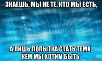 знаешь, мы не те, кто мы есть, а лишь попытка стать теми, кем мы хотим быть.