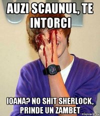 auzi scaunul, te intorci ioana? no shit sherlock, prinde un zambet