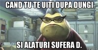 cand tu te uiti dupa dungi si alaturi sufera d.