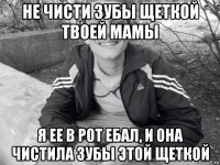 не чисти зубы щеткой твоей мамы я ее в рот ебал, и она чистила зубы этой щеткой