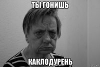 ты гонишь каклодурень