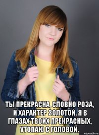  ты прекрасна, словно роза, и характер золотой. я в глазах твоих прекрасных, утопаю с головой.
